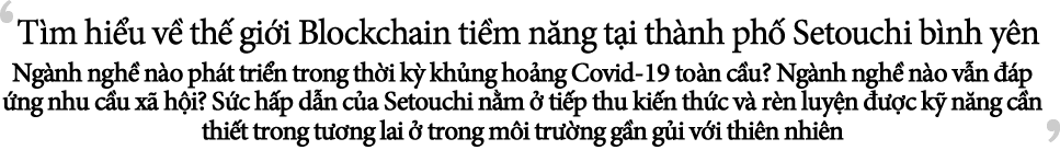 Tìm hiểu về thế giới Blockchain tiềm năng tại thành phố Setouchi bình yên Ngành nghề nào phát triển trong thời kỳ khủng hoảng Covid-19 toàn cầu? Ngành nghề nào vẫn đáp ứng nhu cầu xã hội? Sức hấp dẫn của Setouchi nằm ở tiếp thu kiến thức và rèn luyện được kỹ năng cần thiết trong tương lai ở trong môi trường gần gủi với thiên nhiên